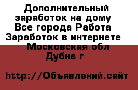 Дополнительный заработок на дому - Все города Работа » Заработок в интернете   . Московская обл.,Дубна г.